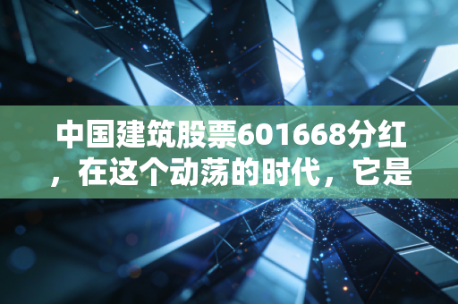 中国建筑股票601668分红，在这个动荡的时代，它是你账户里的压舱石吗？