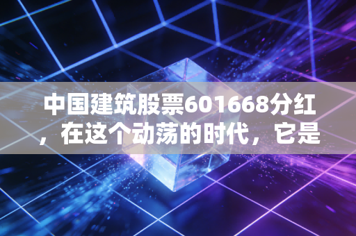 中国建筑股票601668分红，在这个动荡的时代，它是你账户里的压舱石吗？