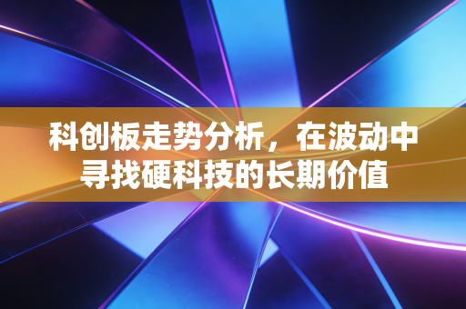 科创板走势分析，在波动中寻找硬科技的长期价值