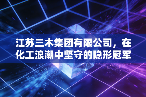 江苏三木集团有限公司，在化工浪潮中坚守的隐形冠军，如何用胶水粘合世界？