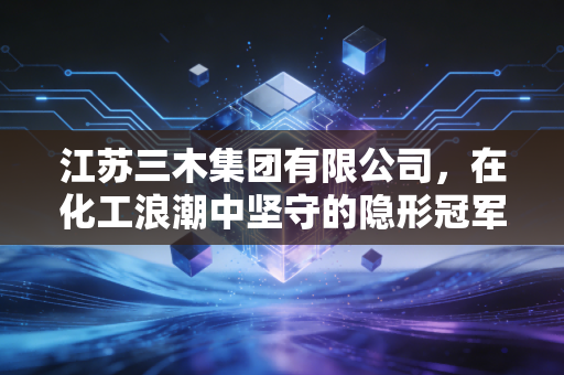 江苏三木集团有限公司，在化工浪潮中坚守的隐形冠军，如何用胶水粘合世界？