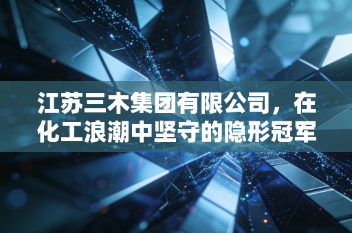 江苏三木集团有限公司，在化工浪潮中坚守的隐形冠军，如何用胶水粘合世界？