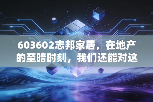 603602志邦家居，在地产的至暗时刻，我们还能对这家老牌橱柜龙头抱有期待吗？