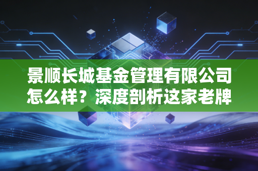 景顺长城基金管理有限公司怎么样？深度剖析这家老牌合资大厂的投资底色与实战体验