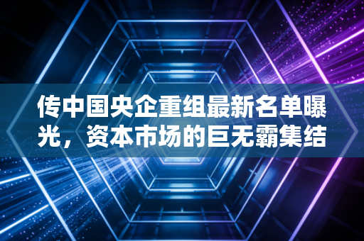 传中国央企重组最新名单曝光，资本市场的巨无霸集结号，到底吹响了谁的风口？