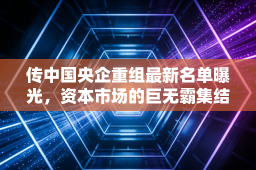 传中国央企重组最新名单曝光，资本市场的巨无霸集结号，到底吹响了谁的风口？