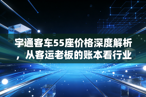 宇通客车55座价格深度解析，从客运老板的账本看行业冷暖与投资回报