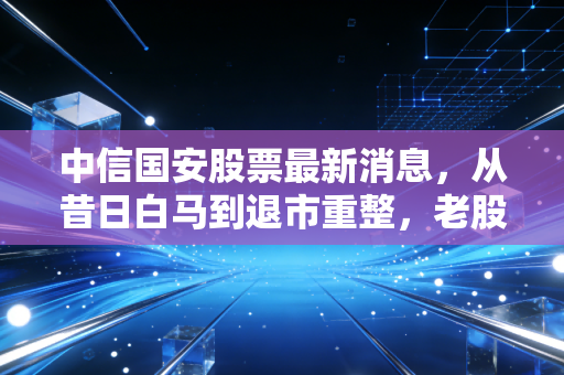 中信国安股票最新消息，从昔日白马到退市重整，老股民的一把辛酸泪与重生希望