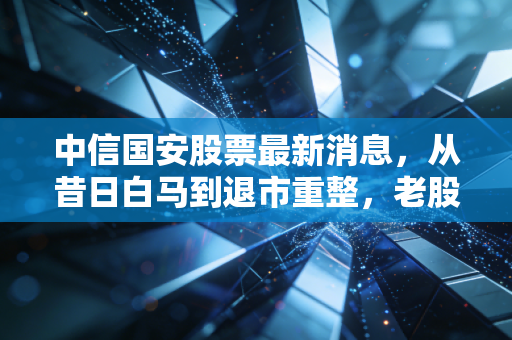 中信国安股票最新消息，从昔日白马到退市重整，老股民的一把辛酸泪与重生希望