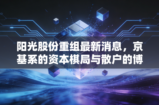阳光股份重组最新消息，京基系的资本棋局与散户的博弈，这场持久战还有戏吗？