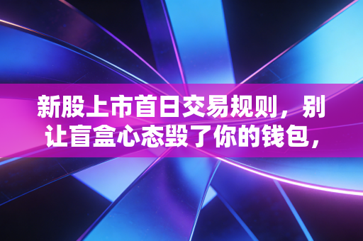 新股上市首日交易规则，别让盲盒心态毁了你的钱包，一文讲透背后的博弈