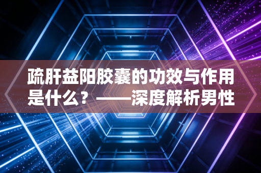 疏肝益阳胶囊的功效与作用是什么？——深度解析男性健康投资中的价值回归