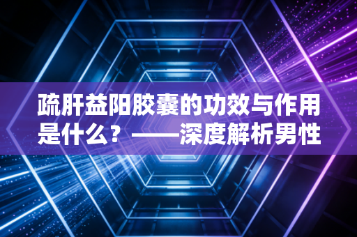 疏肝益阳胶囊的功效与作用是什么？——深度解析男性健康投资中的价值回归