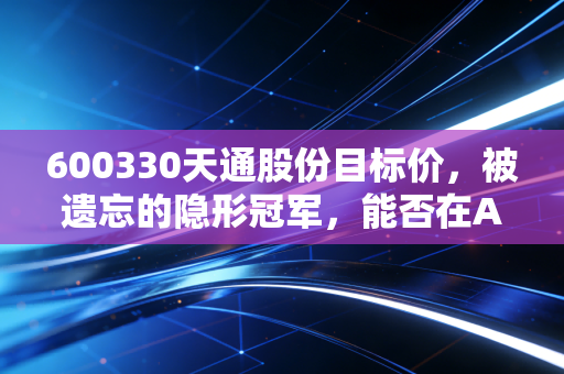 600330天通股份目标价，被遗忘的隐形冠军，能否在AI浪潮中重塑15元估值天花板？