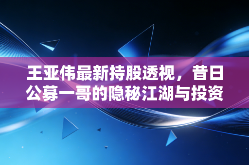 王亚伟最新持股透视，昔日公募一哥的隐秘江湖与投资哲学的重构
