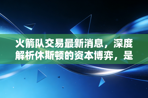 火箭队交易最新消息，深度解析休斯顿的资本博弈，是价值投资还是长期套利？