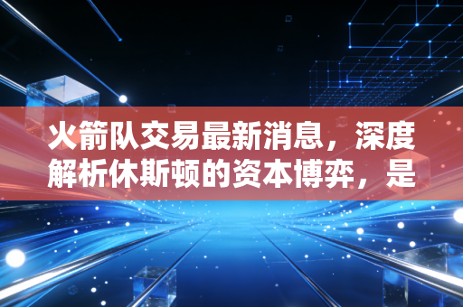火箭队交易最新消息，深度解析休斯顿的资本博弈，是价值投资还是长期套利？