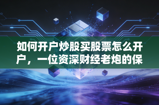 如何开户炒股买股票怎么开户，一位资深财经老炮的保姆级实战教程与避坑指南
