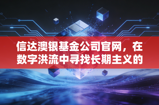 信达澳银基金公司官网，在数字洪流中寻找长期主义的锚点