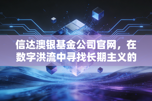 信达澳银基金公司官网，在数字洪流中寻找长期主义的锚点
