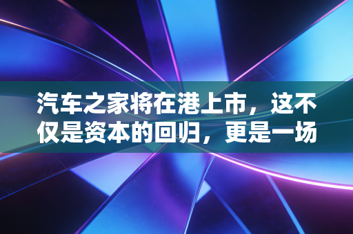 汽车之家将在港上市，这不仅是资本的回归，更是一场关于未来的豪赌