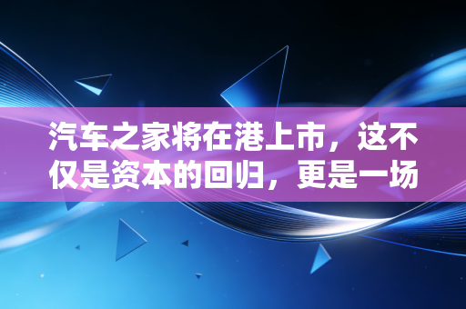 汽车之家将在港上市，这不仅是资本的回归，更是一场关于未来的豪赌