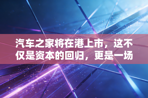 汽车之家将在港上市，这不仅是资本的回归，更是一场关于未来的豪赌