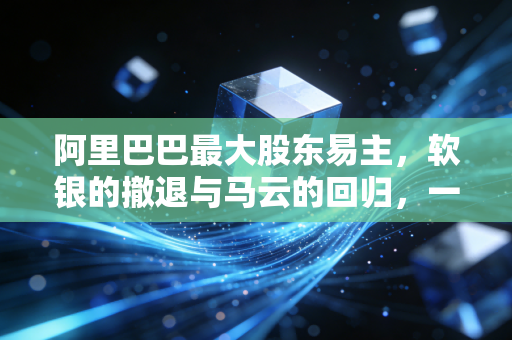 阿里巴巴最大股东易主，软银的撤退与马云的回归，一场关于控制权的漫长告别