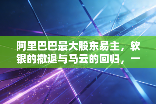 阿里巴巴最大股东易主，软银的撤退与马云的回归，一场关于控制权的漫长告别