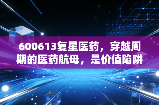 600613复星医药，穿越周期的医药航母，是价值陷阱还是黄金坑？