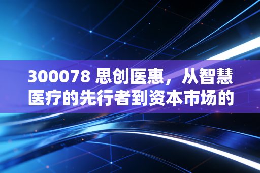 300078 思创医惠，从智慧医疗的先行者到资本市场的弃儿，一场关于信任与价值的深刻反思