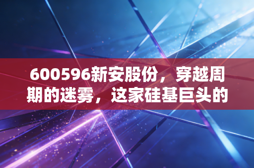 600596新安股份，穿越周期的迷雾，这家硅基巨头的底牌与隐忧