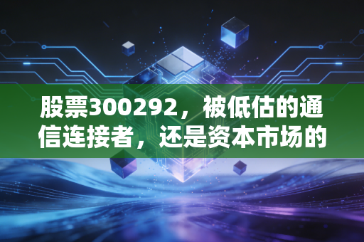 股票300292，被低估的通信连接者，还是资本市场的变色龙？——深度解析吴通控股的投资逻辑