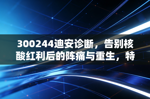 300244迪安诊断，告别核酸红利后的阵痛与重生，特检转型能否撑起下一个十年？