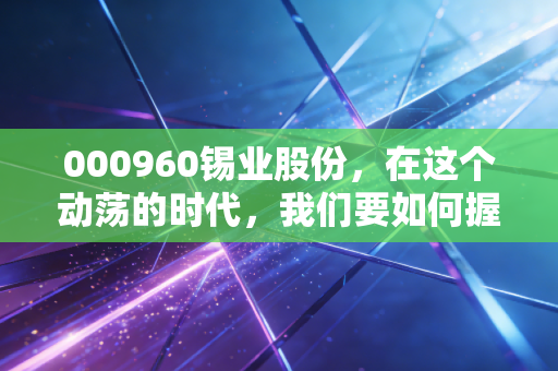 000960锡业股份，在这个动荡的时代，我们要如何握紧金属之王的手？