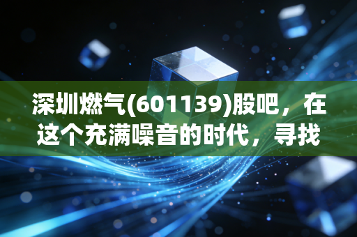 深圳燃气(601139)股吧，在这个充满噪音的时代，寻找一份属于普通人的稳稳的幸福
