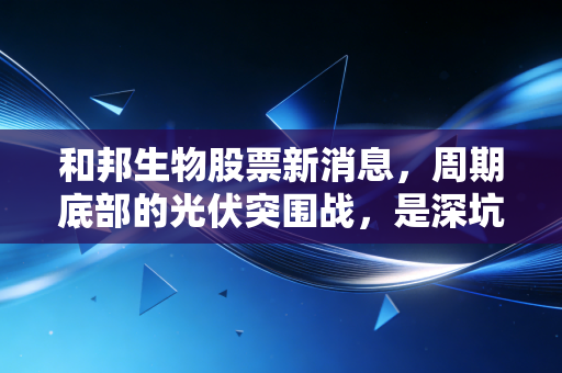 和邦生物股票新消息，周期底部的光伏突围战，是深坑还是黄金坑？