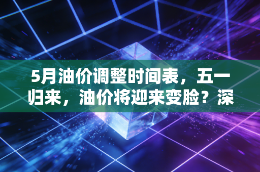 5月油价调整时间表，五一归来，油价将迎来变脸？深度解析背后的博弈与省钱攻略