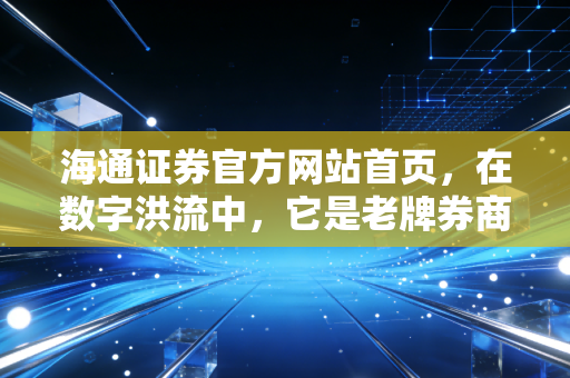 海通证券官方网站首页，在数字洪流中，它是老牌券商的坚守与我们的财富方舟