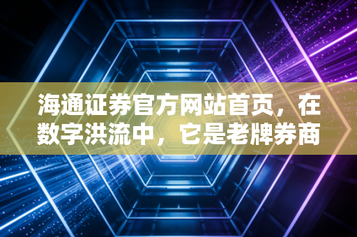 海通证券官方网站首页，在数字洪流中，它是老牌券商的坚守与我们的财富方舟