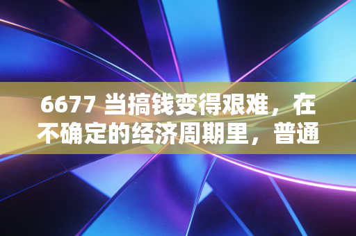 6677 当搞钱变得艰难，在不确定的经济周期里，普通人如何安放财富焦虑？