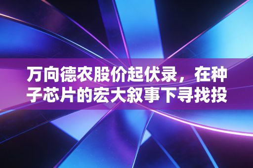 万向德农股价起伏录，在种子芯片的宏大叙事下寻找投资真相