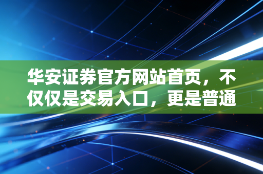 华安证券官方网站首页，不仅仅是交易入口，更是普通投资者的理财导航站