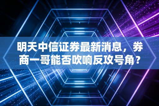 明天中信证券最新消息，券商一哥能否吹响反攻号角？深度解析背后的市场逻辑与投资机会