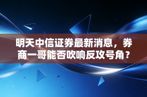 明天中信证券最新消息，券商一哥能否吹响反攻号角？深度解析背后的市场逻辑与投资机会