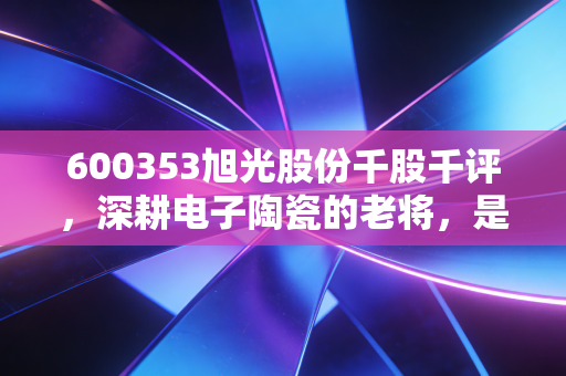 600353旭光股份千股千评，深耕电子陶瓷的老将，是稳健的压舱石还是被遗忘的潜力股？