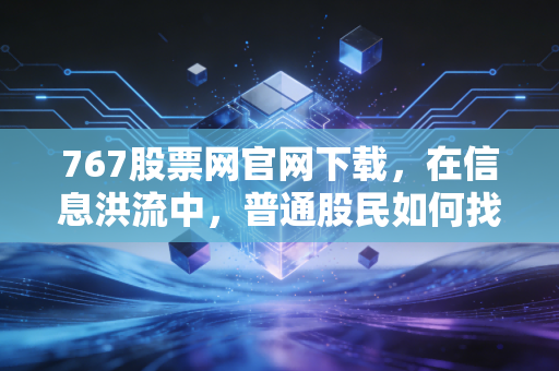 767股票网官网下载，在信息洪流中，普通股民如何找到靠谱的投资罗盘？