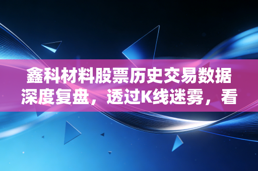 鑫科材料股票历史交易数据深度复盘，透过K线迷雾，看懂中小盘题材股的悲欢离合