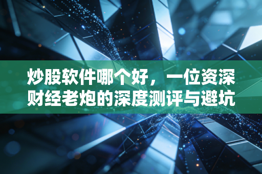 炒股软件哪个好，一位资深财经老炮的深度测评与避坑指南