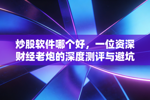炒股软件哪个好，一位资深财经老炮的深度测评与避坑指南